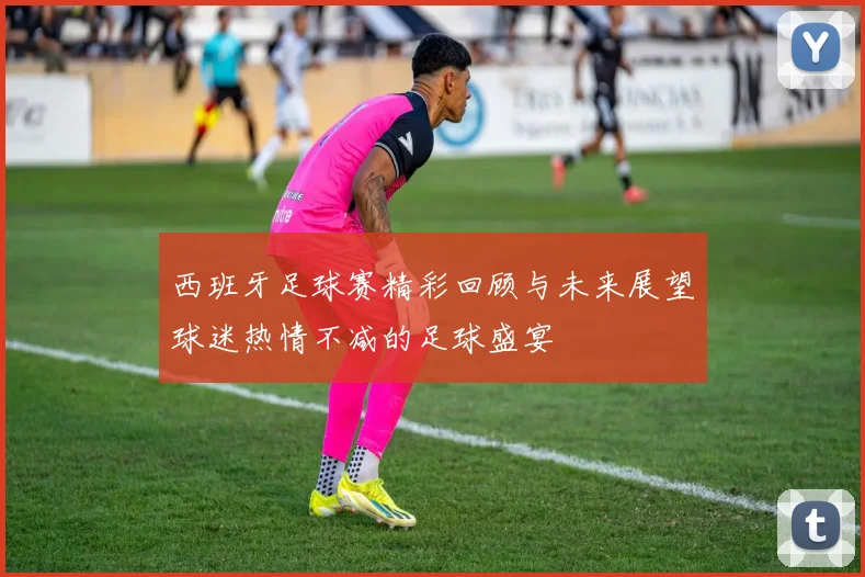 西班牙足球赛精彩回顾与未来展望球迷热情不减的足球盛宴