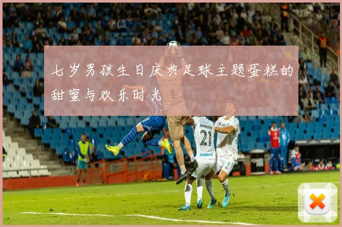 七岁男孩生日庆典足球主题蛋糕的甜蜜与欢乐时光