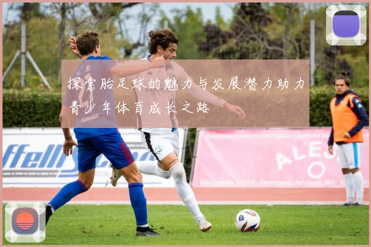探索胎足球的魅力与发展潜力助力青少年体育成长之路