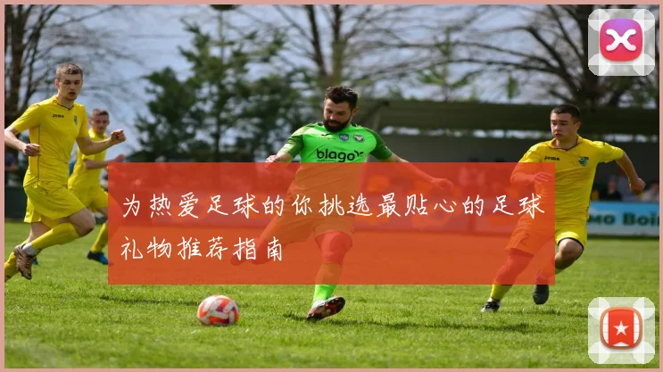 为热爱足球的你挑选最贴心的足球礼物推荐指南