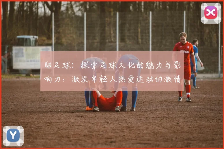 邸足球：探索足球文化的魅力与影响力，激发年轻人热爱运动的激情与梦想