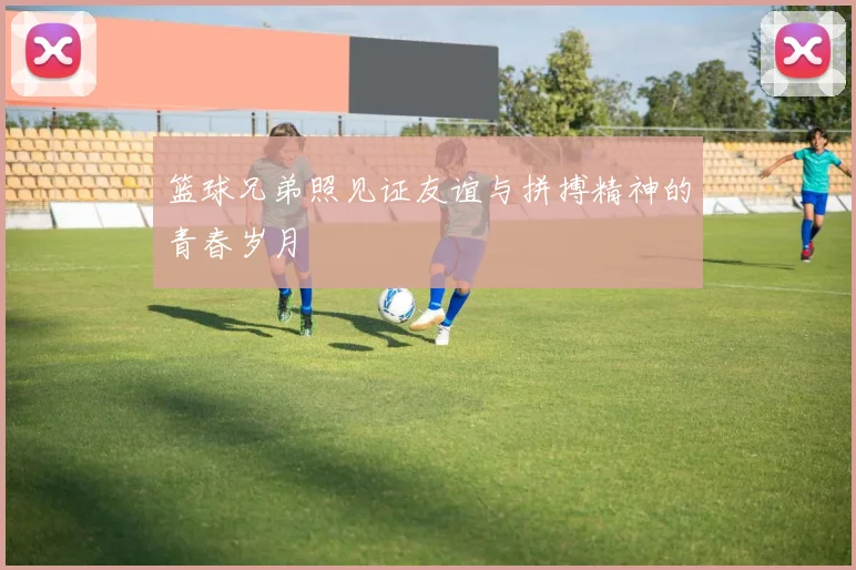 篮球兄弟照见证友谊与拼搏精神的青春岁月