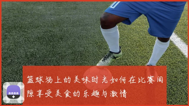 篮球场上的美味时光如何在比赛间隙享受美食的乐趣与激情